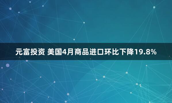 元富投资 美国4月商品进口环比下降19.8%