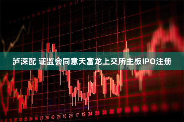 泸深配 证监会同意天富龙上交所主板IPO注册