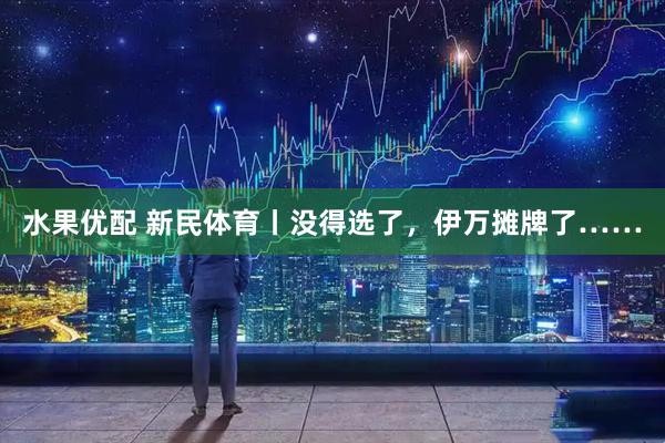 水果优配 新民体育丨没得选了，伊万摊牌了……
