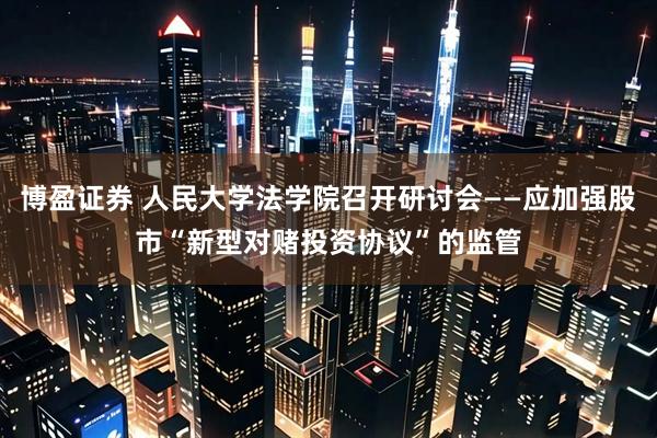 博盈证券 人民大学法学院召开研讨会——应加强股市“新型对赌投资协议”的监管
