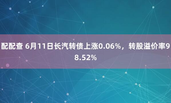 配配查 6月11日长汽转债上涨0.06%，转股溢价率98.52%