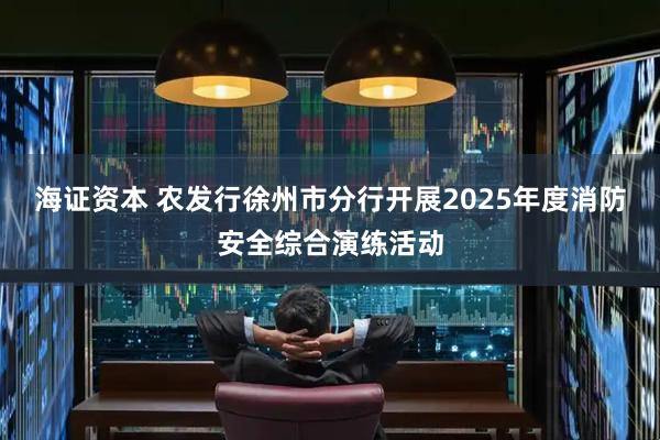 海证资本 农发行徐州市分行开展2025年度消防安全综合演练活动