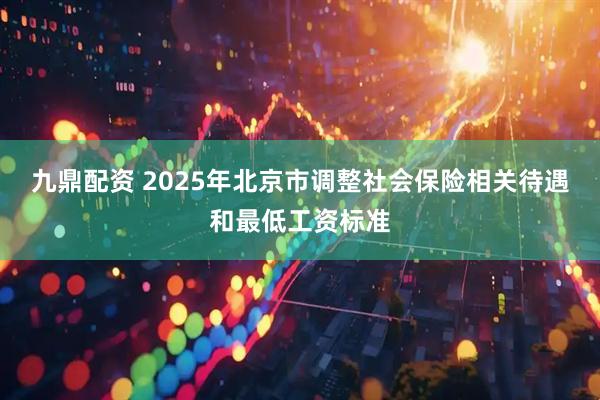 九鼎配资 2025年北京市调整社会保险相关待遇和最低工资标准