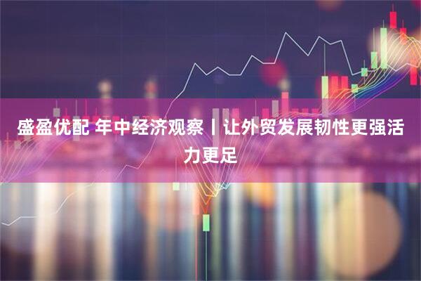 盛盈优配 年中经济观察丨让外贸发展韧性更强活力更足