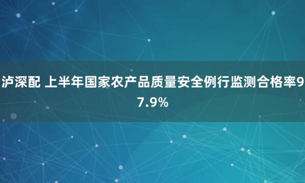 泸深配 上半年国家农产品质量安全例行监测合格率97.9%