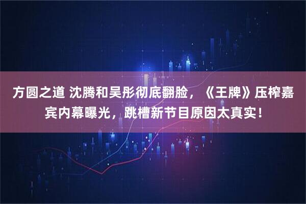 方圆之道 沈腾和吴彤彻底翻脸，《王牌》压榨嘉宾内幕曝光，跳槽新节目原因太真实！