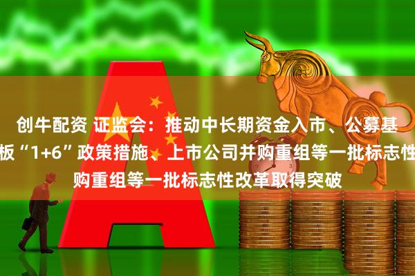 创牛配资 证监会：推动中长期资金入市、公募基金改革、科创板“1+6”政策措施、上市公司并购重组等一批标志性改革取得突破