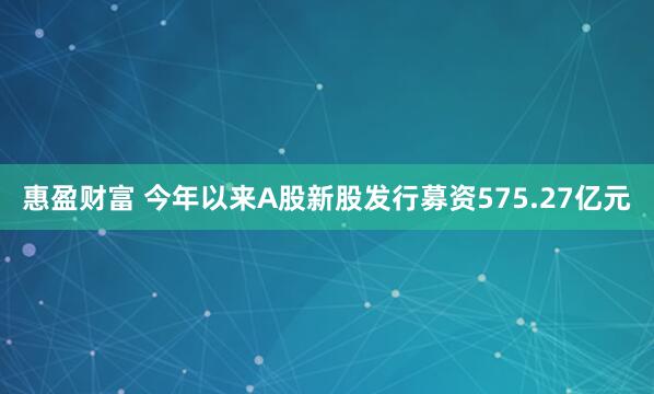 惠盈财富 今年以来A股新股发行募资575.27亿元