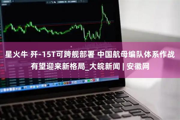 星火牛 歼-15T可跨舰部署 中国航母编队体系作战有望迎来新格局_大皖新闻 | 安徽网