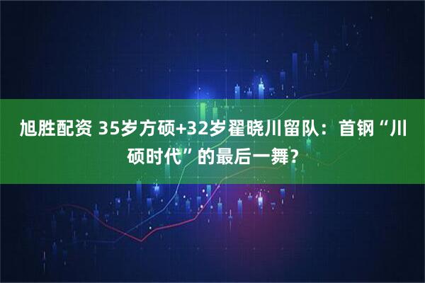 旭胜配资 35岁方硕+32岁翟晓川留队：首钢“川硕时代”的最后一舞？