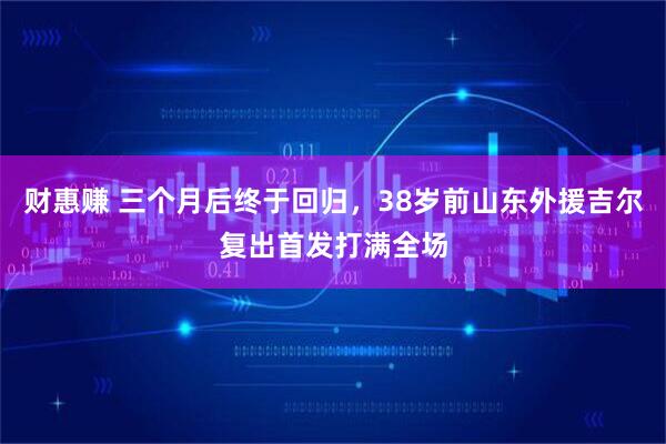财惠赚 三个月后终于回归，38岁前山东外援吉尔复出首发打满全场