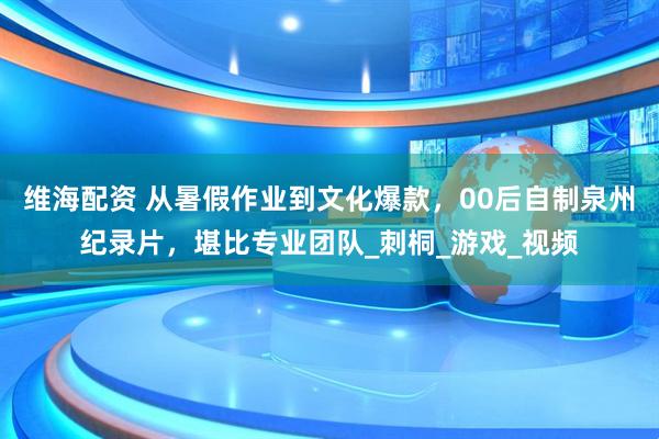 维海配资 从暑假作业到文化爆款，00后自制泉州纪录片，堪比专业团队_刺桐_游戏_视频