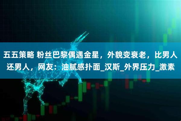 五五策略 粉丝巴黎偶遇金星,外貌变衰老,比男人还男人,网友:油腻感扑面_汉斯_外界压力_激素