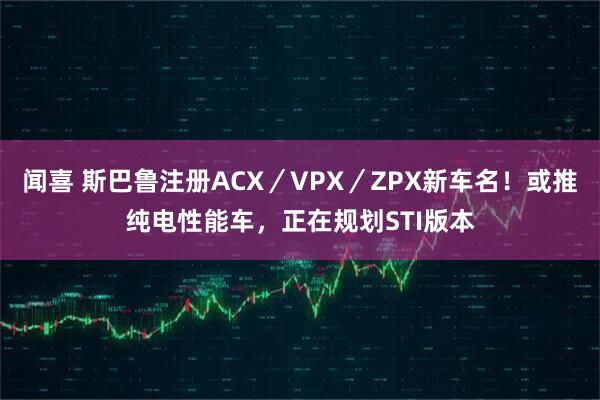 闻喜 斯巴鲁注册ACX／VPX／ZPX新车名！或推纯电性能车，正在规划STI版本