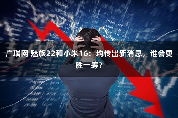 广瑞网 魅族22和小米16：均传出新消息，谁会更胜一筹？