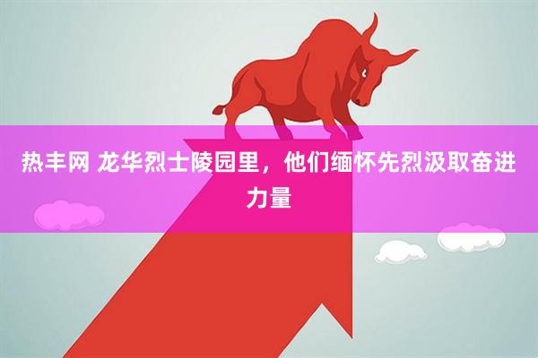 热丰网 龙华烈士陵园里，他们缅怀先烈汲取奋进力量