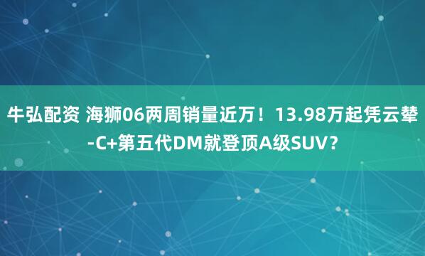 牛弘配资 海狮06两周销量近万！13.98万起凭云辇-C+第五代DM就登顶A级SUV？