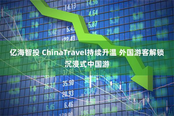 亿海智投 ChinaTravel持续升温 外国游客解锁沉浸式中国游