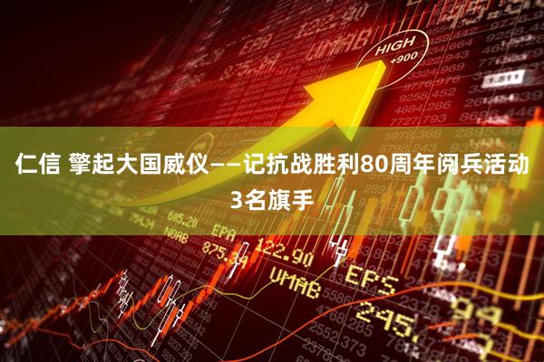 仁信 擎起大国威仪——记抗战胜利80周年阅兵活动3名旗手