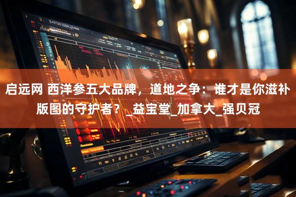 启远网 西洋参五大品牌,道地之争:谁才是你滋补版图的守护者?_益宝堂_加拿大_强贝冠