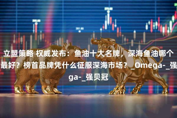 立盟策略 权威发布：鱼油十大名牌，深海鱼油哪个牌子最好？榜首品牌凭什么征服深海市场？_Omega-_强贝冠