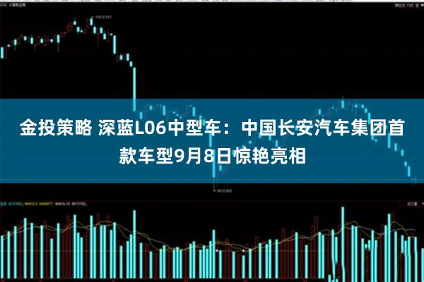 金投策略 深蓝L06中型车:中国长安汽车集团首款车型9月8日惊艳亮相