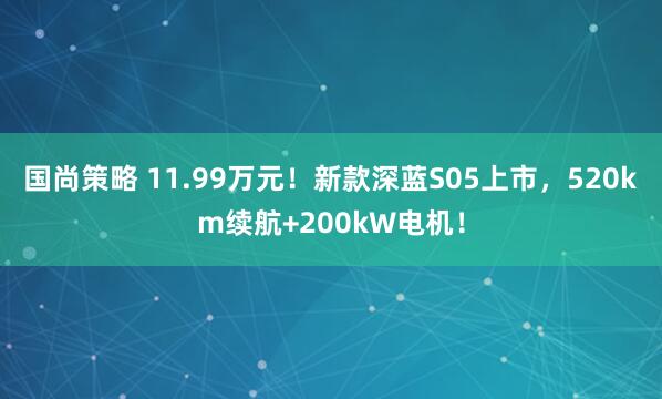 国尚策略 11.99万元！新款深蓝S05上市，520km续航+200kW电机！