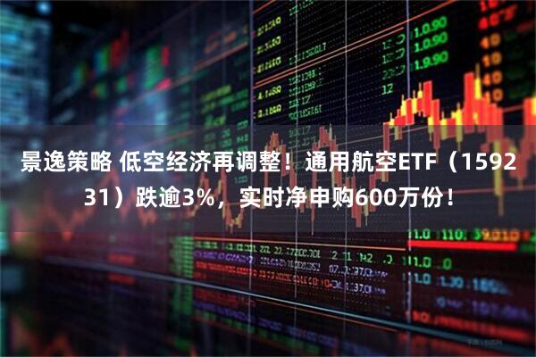 景逸策略 低空经济再调整!通用航空ETF(159231)跌逾3%,实时净申购600万份!