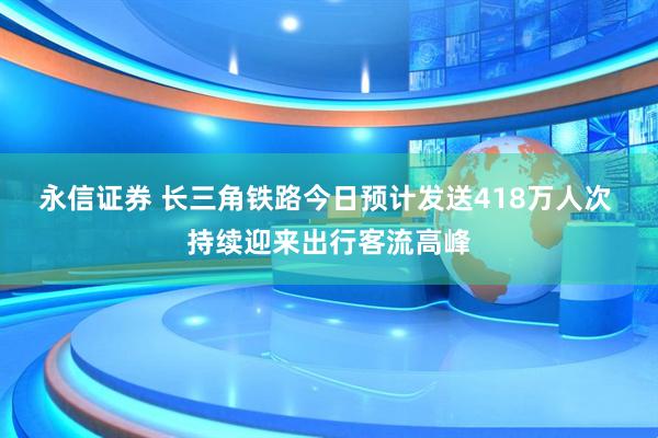 永信证券 长三角铁路今日预计发送418万人次 持续迎来出行客流高峰