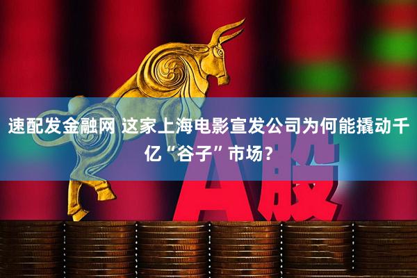 速配发金融网 这家上海电影宣发公司为何能撬动千亿“谷子”市场？