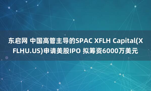 东启网 中国高管主导的SPAC XFLH Capital(XFLHU.US)申请美股IPO 拟筹资6000万美元