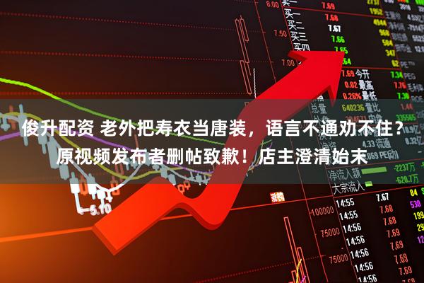 俊升配资 老外把寿衣当唐装，语言不通劝不住？原视频发布者删帖致歉！店主澄清始末