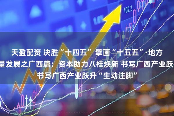 天盈配资 决胜“十四五” 擘画“十五五”·地方资本市场高质量发展之广西篇：资本助力八桂焕新 书写广西产业跃升“生动注脚”