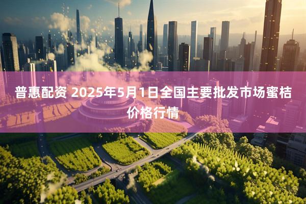 普惠配资 2025年5月1日全国主要批发市场蜜桔价格行情