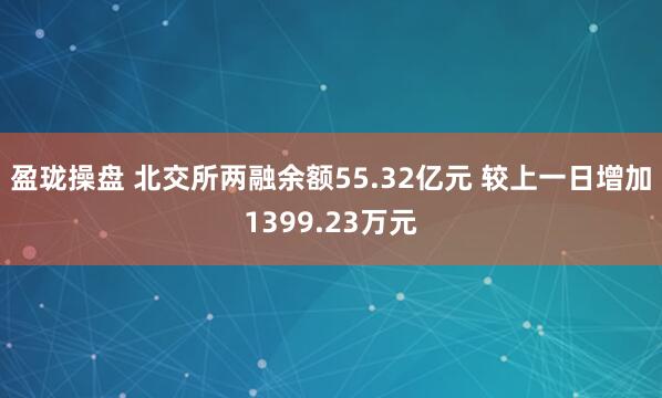 盈珑操盘 北交所两融余额55.32亿元 较上一日增加1399.23万元